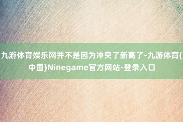 九游体育娱乐网并不是因为冲突了新高了-九游体育(中国)Ninegame官方网站-登录入口
