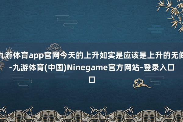 九游体育app官网今天的上升如实是应该是上升的无间-九游体育(中国)Ninegame官方网站-登录入口