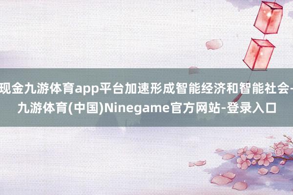 现金九游体育app平台加速形成智能经济和智能社会-九游体育(中国)Ninegame官方网站-登录入口