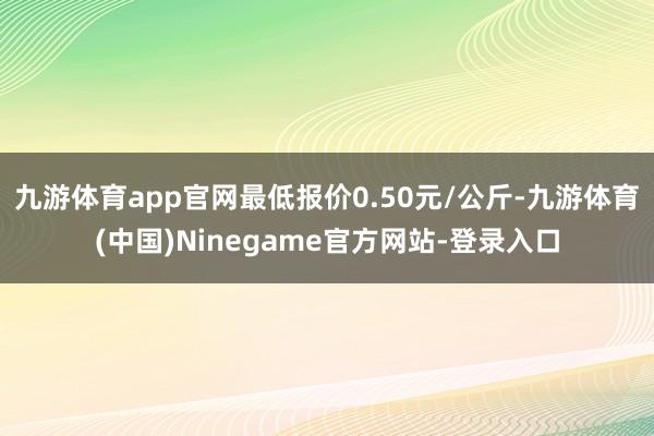 九游体育app官网最低报价0.50元/公斤-九游体育(中国)Ninegame官方网站-登录入口
