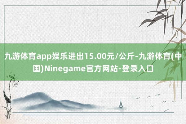 九游体育app娱乐进出15.00元/公斤-九游体育(中国)Ninegame官方网站-登录入口