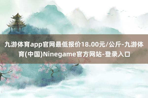 九游体育app官网最低报价18.00元/公斤-九游体育(中国)Ninegame官方网站-登录入口