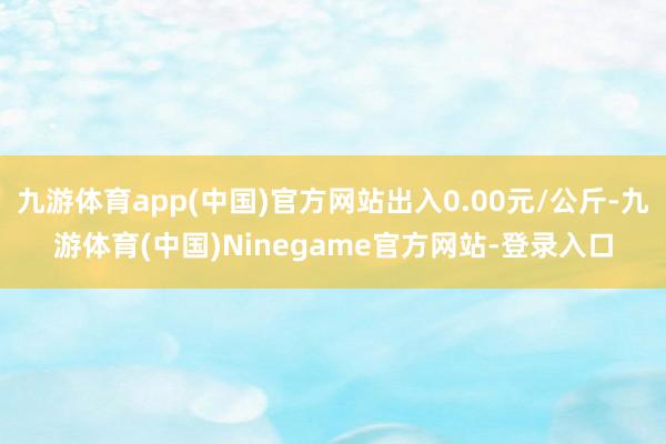 九游体育app(中国)官方网站出入0.00元/公斤-九游体育(中国)Ninegame官方网站-登录入口