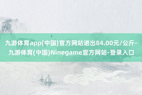 九游体育app(中国)官方网站进出84.00元/公斤-九游体育(中国)Ninegame官方网站-登录入口