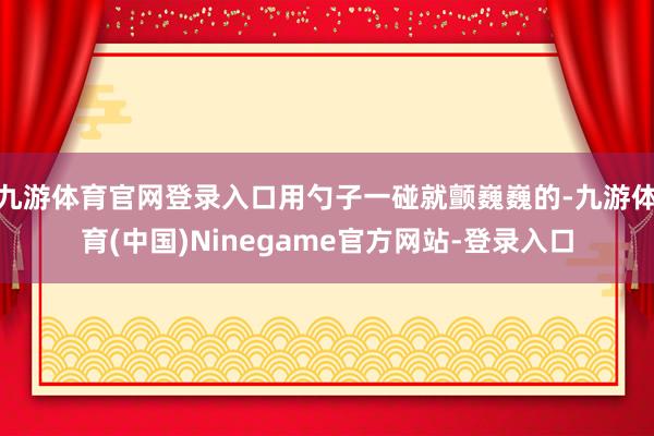 九游体育官网登录入口用勺子一碰就颤巍巍的-九游体育(中国)Ninegame官方网站-登录入口