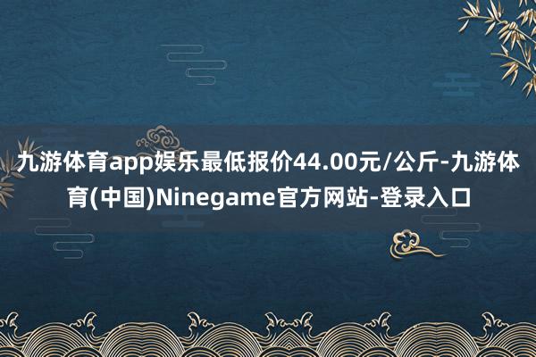 九游体育app娱乐最低报价44.00元/公斤-九游体育(中国)Ninegame官方网站-登录入口