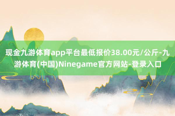 现金九游体育app平台最低报价38.00元/公斤-九游体育(中国)Ninegame官方网站-登录入口