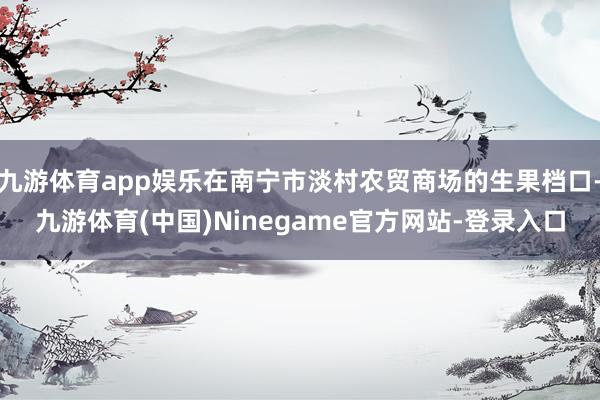 九游体育app娱乐在南宁市淡村农贸商场的生果档口-九游体育(中国)Ninegame官方网站-登录入口