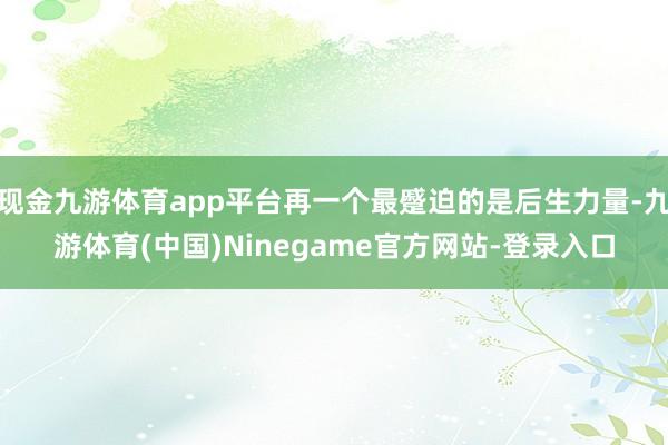 现金九游体育app平台再一个最蹙迫的是后生力量-九游体育(中国)Ninegame官方网站-登录入口