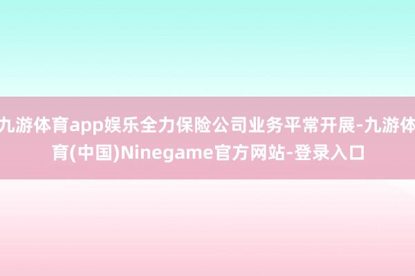 九游体育app娱乐全力保险公司业务平常开展-九游体育(中国)Ninegame官方网站-登录入口
