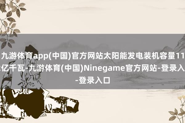 九游体育app(中国)官方网站太阳能发电装机容量11.2亿千瓦-九游体育(中国)Ninegame官方网站-登录入口