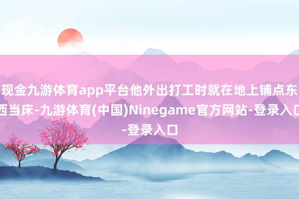现金九游体育app平台他外出打工时就在地上铺点东西当床-九游体育(中国)Ninegame官方网站-登录入口