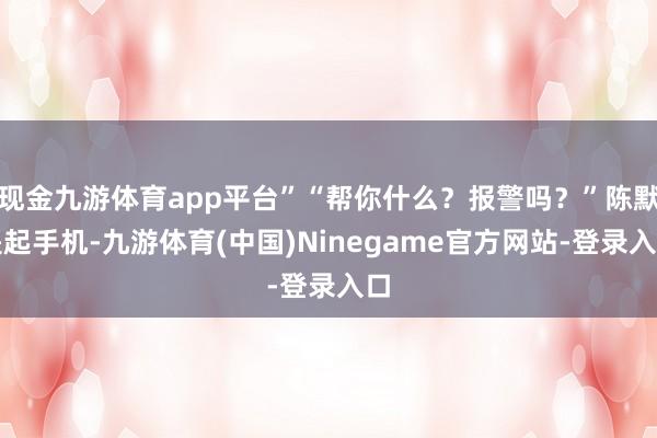 现金九游体育app平台”“帮你什么?报警吗?”陈默提起手机-九游体育(中国)Ninegame官方网站-登录入口