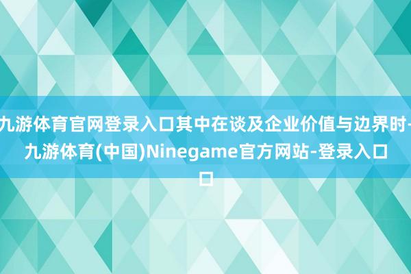 九游体育官网登录入口其中在谈及企业价值与边界时-九游体育(中国)Ninegame官方网站-登录入口