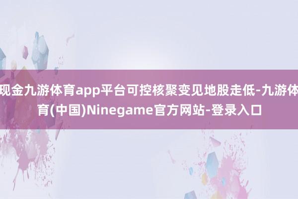 现金九游体育app平台可控核聚变见地股走低-九游体育(中国)Ninegame官方网站-登录入口