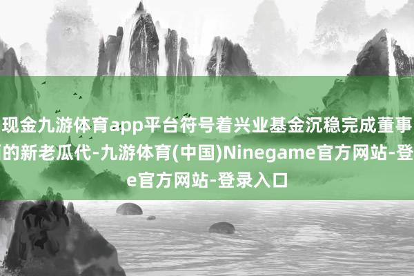 现金九游体育app平台符号着兴业基金沉稳完成董事长层面的新老瓜代-九游体育(中国)Ninegame官方网站-登录入口