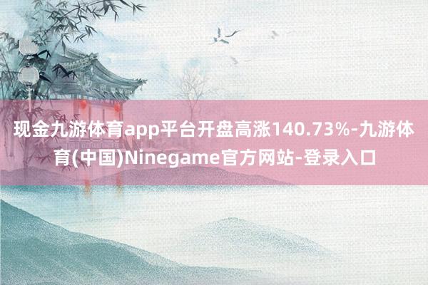 现金九游体育app平台开盘高涨140.73%-九游体育(中国)Ninegame官方网站-登录入口