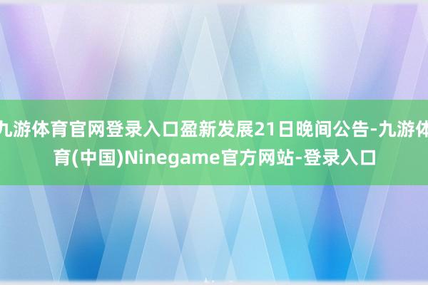 九游体育官网登录入口盈新发展21日晚间公告-九游体育(中国)Ninegame官方网站-登录入口