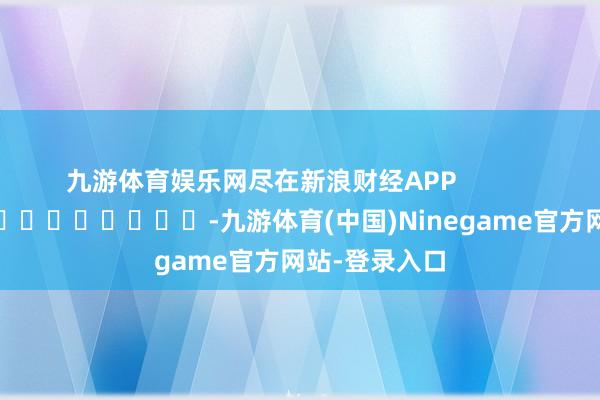 九游体育娱乐网尽在新浪财经APP -九游体育(中国)Ninegame官方网站-登录入口