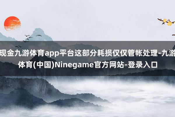 现金九游体育app平台这部分耗损仅仅管帐处理-九游体育(中国)Ninegame官方网站-登录入口