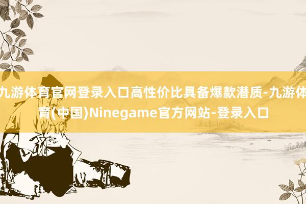 九游体育官网登录入口高性价比具备爆款潜质-九游体育(中国)Ninegame官方网站-登录入口