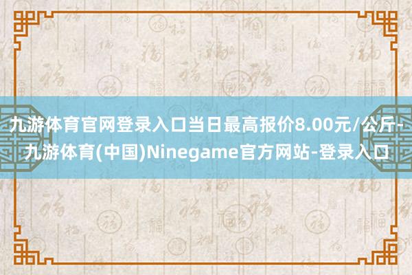 九游体育官网登录入口当日最高报价8.00元/公斤-九游体育(中国)Ninegame官方网站-登录入口