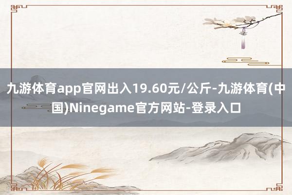 九游体育app官网出入19.60元/公斤-九游体育(中国)Ninegame官方网站-登录入口