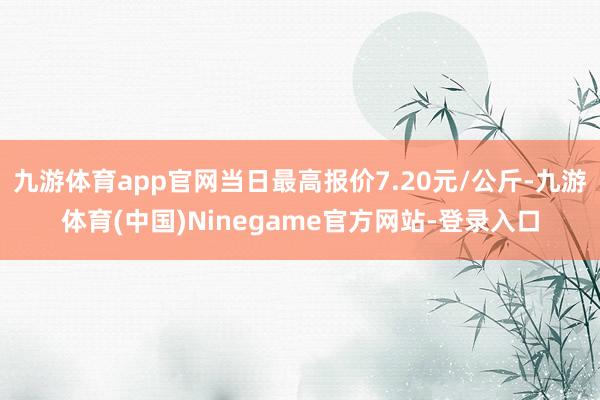 九游体育app官网当日最高报价7.20元/公斤-九游体育(中国)Ninegame官方网站-登录入口
