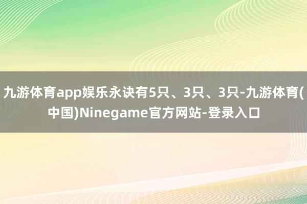 九游体育app娱乐永诀有5只、3只、3只-九游体育(中国)Ninegame官方网站-登录入口