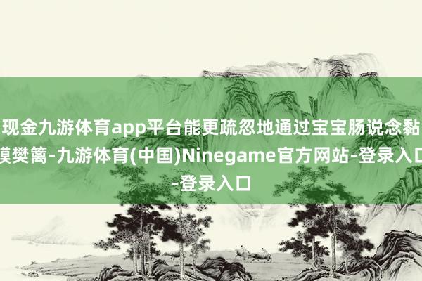 现金九游体育app平台能更疏忽地通过宝宝肠说念黏膜樊篱-九游体育(中国)Ninegame官方网站-登录入口