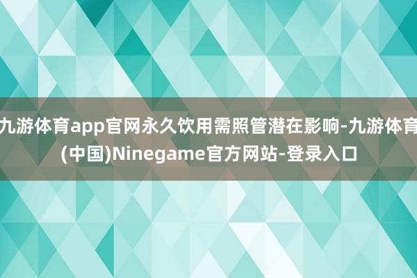九游体育app官网永久饮用需照管潜在影响-九游体育(中国)Ninegame官方网站-登录入口