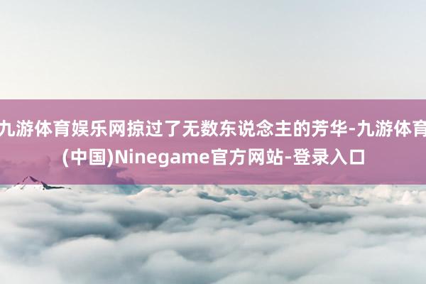九游体育娱乐网掠过了无数东说念主的芳华-九游体育(中国)Ninegame官方网站-登录入口