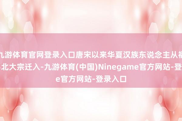 九游体育官网登录入口唐宋以来华夏汉族东说念主从福建、粤北大宗迁入-九游体育(中国)Ninegame官方网站-登录入口