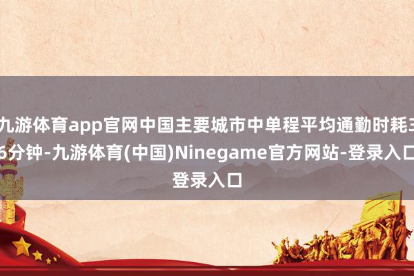 九游体育app官网中国主要城市中单程平均通勤时耗36分钟-九游体育(中国)Ninegame官方网站-登录入口