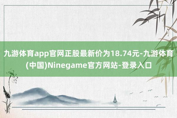 九游体育app官网正股最新价为18.74元-九游体育(中国)Ninegame官方网站-登录入口