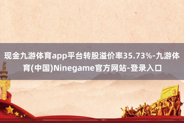 现金九游体育app平台转股溢价率35.73%-九游体育(中国)Ninegame官方网站-登录入口