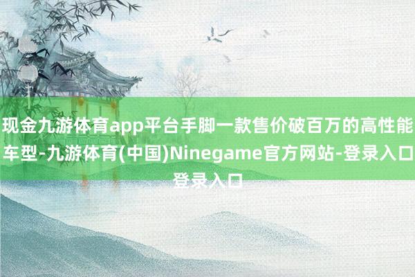 现金九游体育app平台手脚一款售价破百万的高性能车型-九游体育(中国)Ninegame官方网站-登录入口