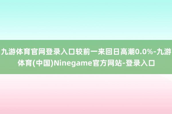 九游体育官网登录入口较前一来回日高潮0.0%-九游体育(中国)Ninegame官方网站-登录入口