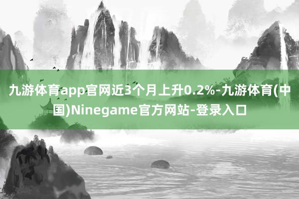 九游体育app官网近3个月上升0.2%-九游体育(中国)Ninegame官方网站-登录入口