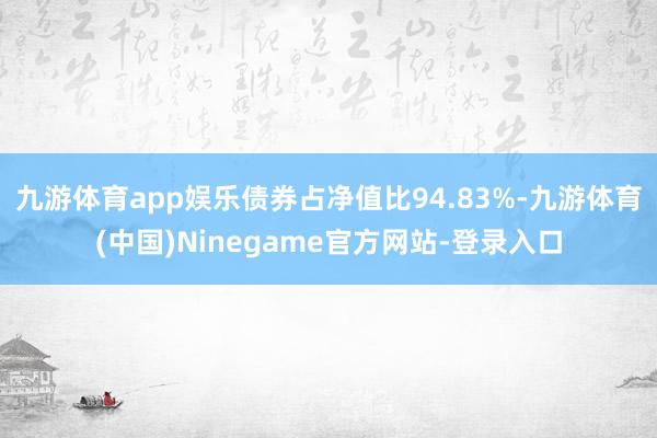九游体育app娱乐债券占净值比94.83%-九游体育(中国)Ninegame官方网站-登录入口