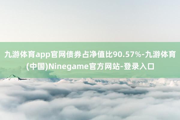 九游体育app官网债券占净值比90.57%-九游体育(中国)Ninegame官方网站-登录入口