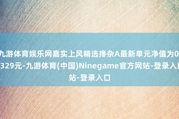 九游体育娱乐网嘉实上风精选搀杂A最新单元净值为0.8329元-九游体育(中国)Ninegame官方网站-登录入口