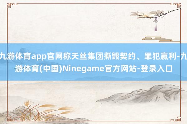 九游体育app官网称天丝集团撕毁契约、罪犯赢利-九游体育(中国)Ninegame官方网站-登录入口