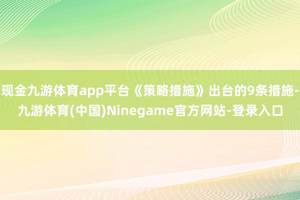 现金九游体育app平台《策略措施》出台的9条措施-九游体育(中国)Ninegame官方网站-登录入口