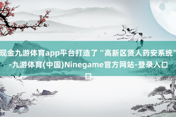 现金九游体育app平台打造了“高新区贤人药安系统”-九游体育(中国)Ninegame官方网站-登录入口
