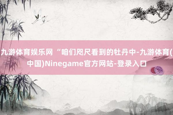 九游体育娱乐网 “咱们咫尺看到的牡丹中-九游体育(中国)Ninegame官方网站-登录入口