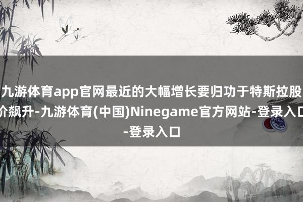 九游体育app官网最近的大幅增长要归功于特斯拉股价飙升-九游体育(中国)Ninegame官方网站-登录入口