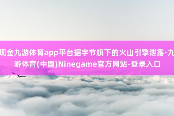 现金九游体育app平台据字节旗下的火山引擎泄露-九游体育(中国)Ninegame官方网站-登录入口