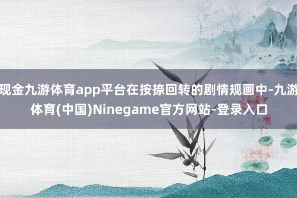 现金九游体育app平台在按捺回转的剧情规画中-九游体育(中国)Ninegame官方网站-登录入口