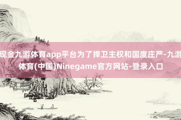 现金九游体育app平台为了捍卫主权和国度庄严-九游体育(中国)Ninegame官方网站-登录入口